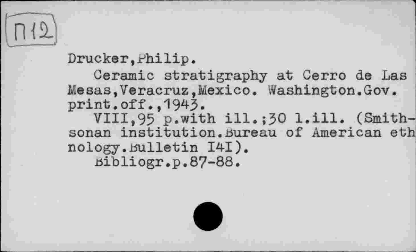 ﻿(паї
Drucker,Philip.
Ceramic stratigraphy at Cerro de Las Mesas,Veracruz,Mexico. Washington.Gov. print.off.,1943»
VIII,95 p.with ill.;50 l.ill. (Smith-sonan institution.bureau of American eth nology.Bulletin 141).
bibli ogr.p.87-88.